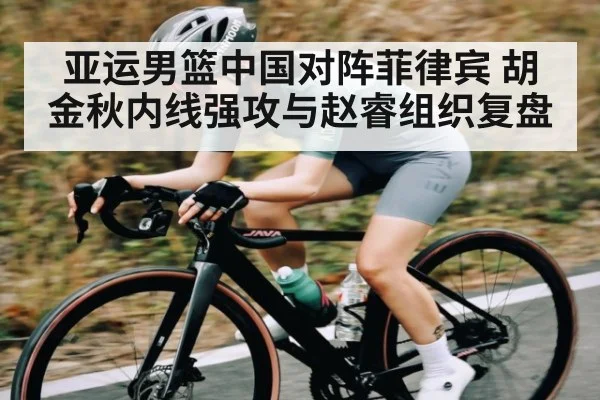 亚运男篮中国对阵菲律宾 胡金秋内线强攻与赵睿组织复盘
