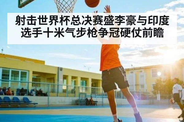 射击世界杯总决赛盛李豪与印度选手十米气步枪争冠硬仗前瞻