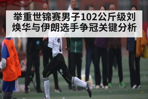 举重世锦赛男子102公斤级刘焕华与伊朗选手争冠关键分析
