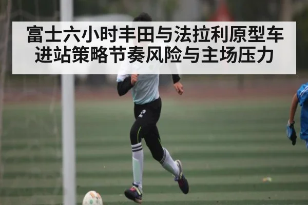富士六小时丰田与法拉利原型车进站策略节奏风险与主场压力